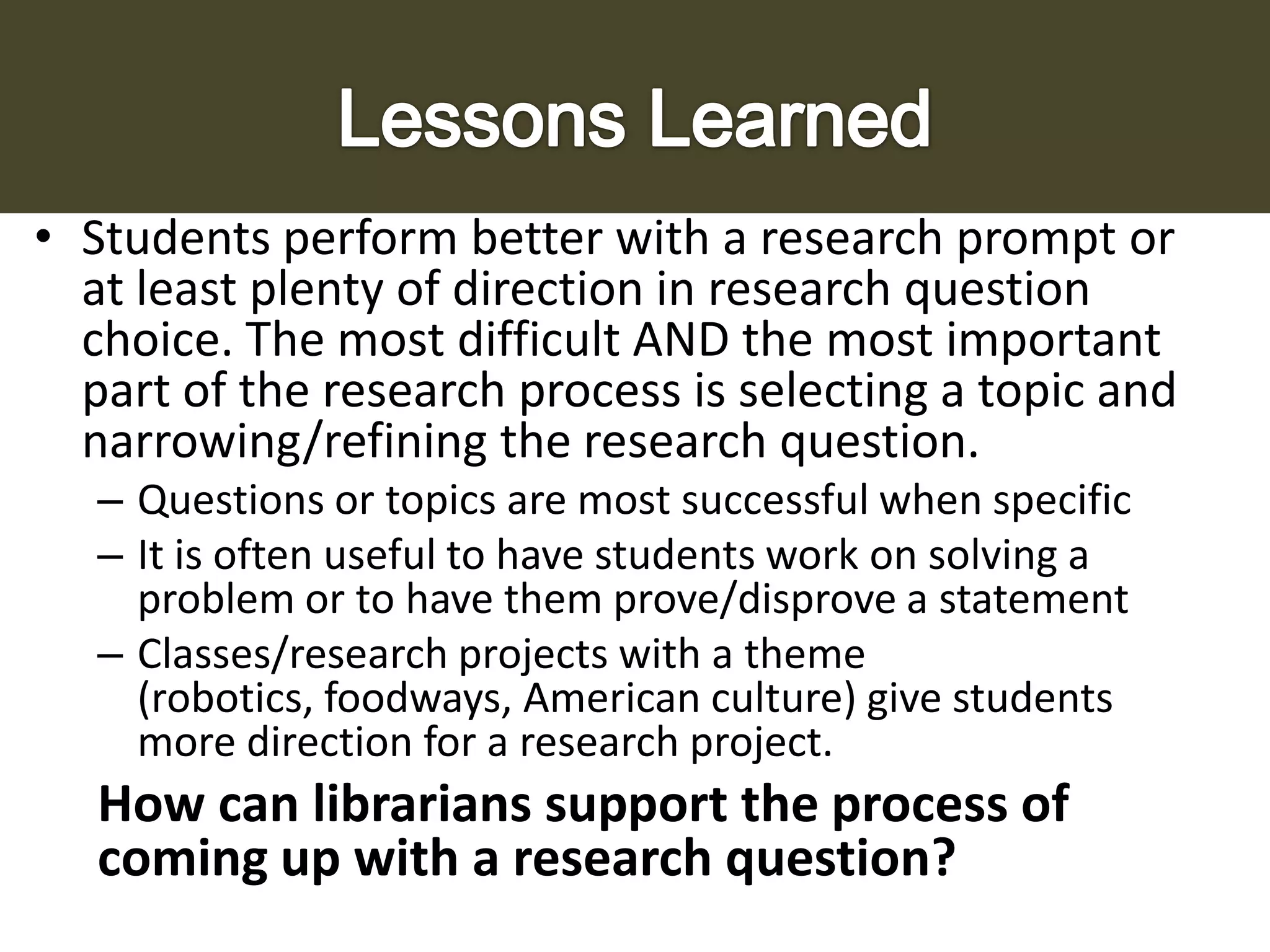 • Students perform better with a research prompt or
at least plenty of direction in research question
choice. The most difficult AND the most important
part of the research process is selecting a topic and
narrowing/refining the research question.
– Questions or topics are most successful when specific
– It is often useful to have students work on solving a
problem or to have them prove/disprove a statement
– Classes/research projects with a theme
(robotics, foodways, American culture) give students
more direction for a research project.

How can librarians support the process of
coming up with a research question?

 