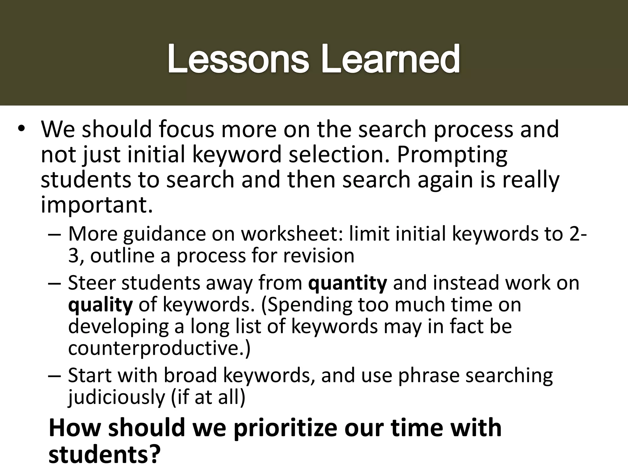 • We should focus more on the search process and
not just initial keyword selection. Prompting
students to search and then search again is really
important.
– More guidance on worksheet: limit initial keywords to 23, outline a process for revision
– Steer students away from quantity and instead work on
quality of keywords. (Spending too much time on
developing a long list of keywords may in fact be
counterproductive.)
– Start with broad keywords, and use phrase searching
judiciously (if at all)

How should we prioritize our time with
students?

 