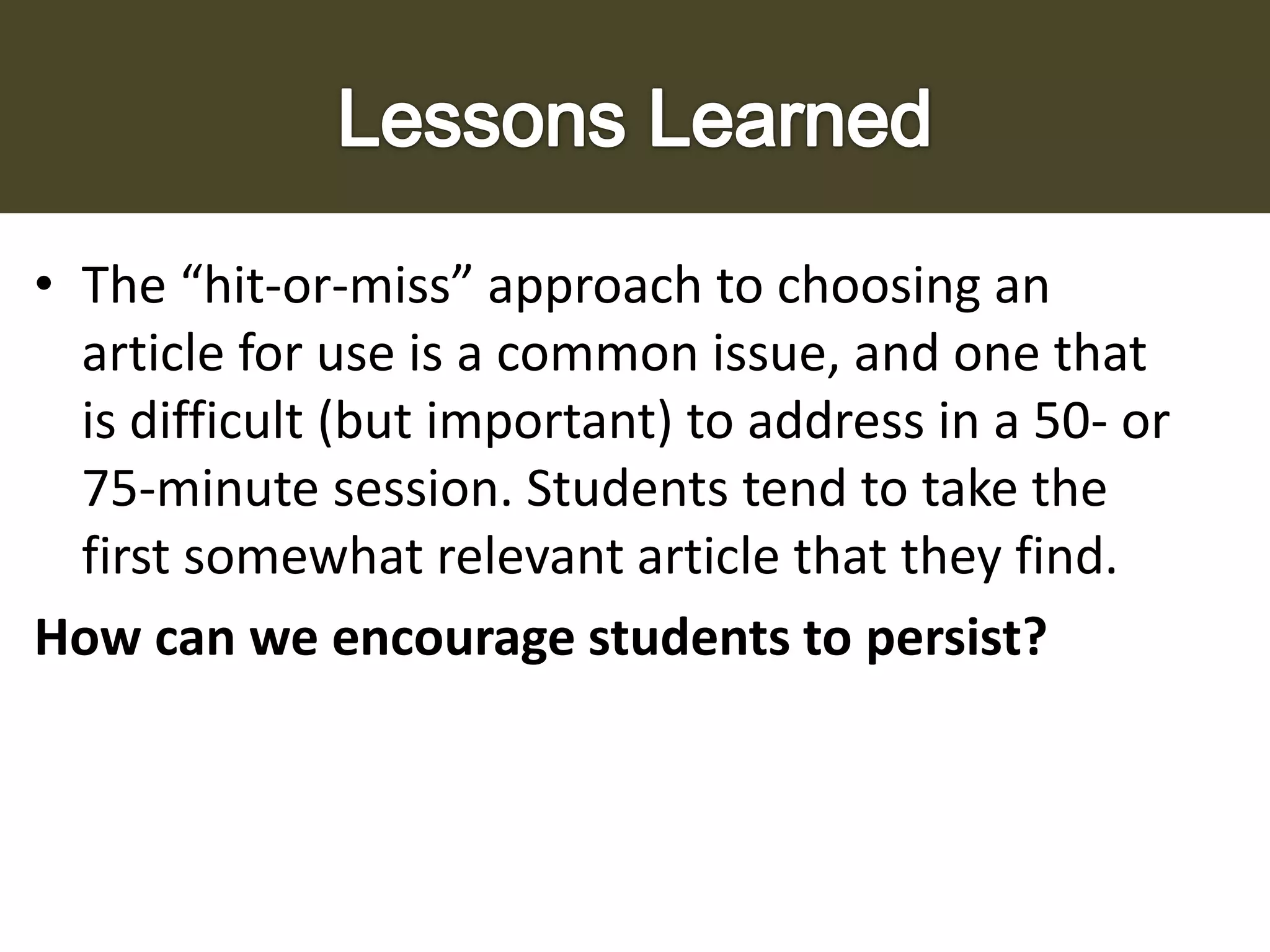 • The “hit-or-miss” approach to choosing an
article for use is a common issue, and one that
is difficult (but important) to address in a 50- or
75-minute session. Students tend to take the
first somewhat relevant article that they find.
How can we encourage students to persist?

 