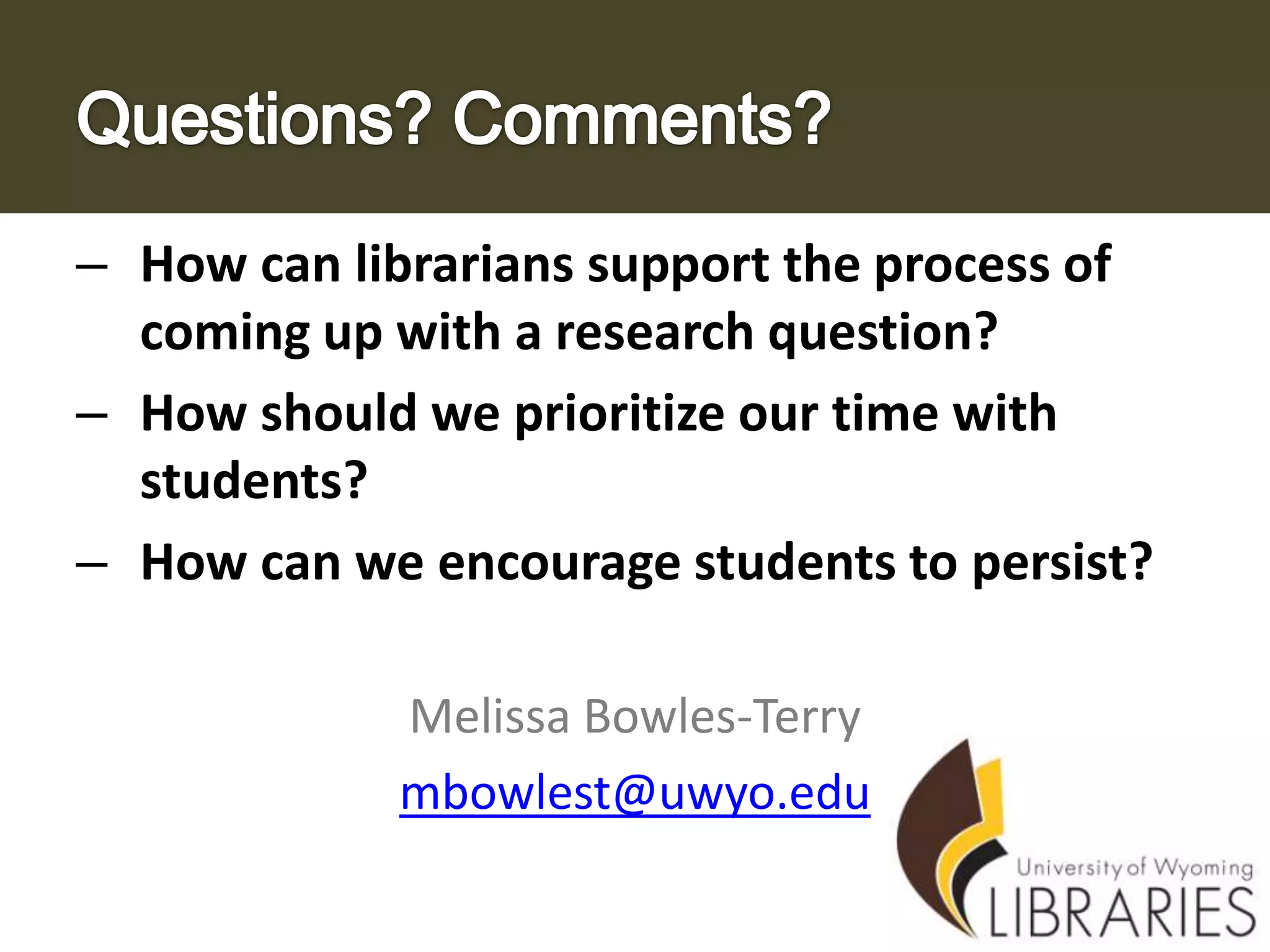 – How can librarians support the process of
coming up with a research question?
– How should we prioritize our time with
students?
– How can we encourage students to persist?
Melissa Bowles-Terry
mbowlest@uwyo.edu

 