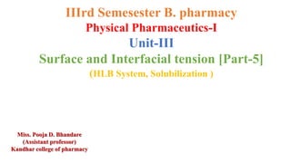IIIrd Semesester B. pharmacy
Physical Pharmaceutics-I
Unit-III
Surface and Interfacial tension [Part-5]
(HLB System, Solubilization )
Miss. Pooja D. Bhandare
(Assistant professor)
Kandhar college of pharmacy
 