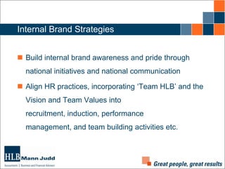 Internal Brand Strategies
 Build internal brand awareness and pride through
national initiatives and national communication
 Align HR practices, incorporating ‘Team HLB’ and the

Vision and Team Values into
recruitment, induction, performance
management, and team building activities etc.

 
