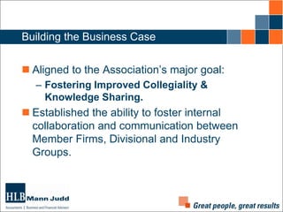 Building the Business Case
 Aligned to the Association’s major goal:
– Fostering Improved Collegiality &
Knowledge Sharing.

 Established the ability to foster internal
collaboration and communication between
Member Firms, Divisional and Industry
Groups.

 