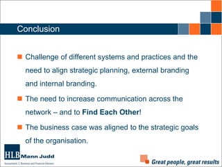 Conclusion
 Challenge of different systems and practices and the
need to align strategic planning, external branding
and internal branding.

 The need to increase communication across the
network – and to Find Each Other!
 The business case was aligned to the strategic goals
of the organisation.

 