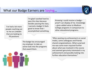 What our Badge Earners are Saying…
I’ve had a lot more
people reaching out
to me on LinkedIn
that are looking to
fill positions
I’m glad I worked hard to
pass the class because
besides passing the class,
I earned a badge! It feels
good to know that I
accomplished something.
The badge has encouraged
my employer to take an
active look into the programs
that award them.
Knowing I could receive a badge -
proof I can display of my knowledge
– gives added value to Madison
College programs in comparison to
other educational programs.
“After posting my achievement on social
media, some colleagues and friends
shared congratulations. What surprised
me was some even inquired further
about what was involved in the course
and seemed genuinely interested in my
achievement and possibly looking into
further education themselves.”
 