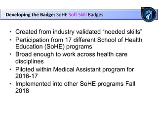 • Created from industry validated “needed skills”
• Participation from 17 different School of Health
Education (SoHE) programs
• Broad enough to work across health care
disciplines
• Piloted within Medical Assistant program for
2016-17
• Implemented into other SoHE programs Fall
2018
Developing the Badge: SoHE Soft Skill Badges
 