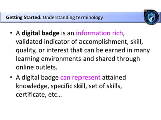 • A digital badge is an information rich,
validated indicator of accomplishment, skill,
quality, or interest that can be earned in many
learning environments and shared through
online outlets.
• A digital badge can represent attained
knowledge, specific skill, set of skills,
certificate, etc…
Getting Started: Understanding terminology
 
