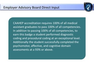 CAAHEP accreditation requires 100% of all medical
assistant graduates to pass 100% of all competencies.
In addition to passing 100% of all competencies, to
earn this badge a student performed diagnostic
coding and procedural coding at an exceptional level.
Additionally the student successfully completed the
psychomotor, affective, and cognitive domain
assessments at a 93% or above.
Employer Advisory Board Direct Input
 