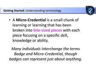 Getting Started: Understanding terminology
• A Micro-Credential is a small chunk of
learning or learning that has been
broken into bite-sized pieces with each
piece focusing on a specific skill,
knowledge or ability.
Many individuals interchange the terms
Badge and Micro-Credential, though
badges can represent just about anything.
 