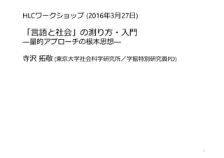 HLCワークショップ (2016年3月27日)
「言語と社会」の測り方・入門
―量的アプローチの根本思想―
寺沢 拓敬 (東京大学社会科学研究所／学振特別研究員PD)
1
 