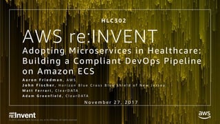 © 2017, Amazon Web Services, Inc. or its Affiliates. All rights reserved.
AWS re:INVENT
Adopting Microservices in Healthcare:
Building a Compliant DevOps Pipeline
on Amazon ECS
A a r o n F r i e d m a n , A W S
J o h n F i s c h e r , H o r i z o n B l u e C r o s s B l u e S h i e l d o f N e w J e r s e y 
M a t t F e r r a r i , C l e a r D A T A
A d a m G r e e n f i e l d , C l e a r D A T A
H L C 3 0 2
N o v e m b e r 2 7 , 2 0 1 7
 