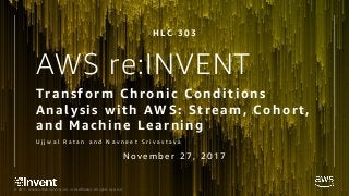 © 2017, Amazon Web Services, Inc. or its Affiliates. All rights reserved.
AWS re:INVENT
Transform Chronic Conditions
Analysis with AWS: Stream, Cohort,
and Machine Learning
U j j w a l R a t a n a n d N a v n e e t S r i v a s t a v a
H L C 3 0 3
N o v e m b e r 2 7 , 2 0 1 7
 