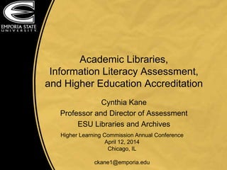 Academic Libraries,
Information Literacy Assessment,
and Higher Education Accreditation
Cynthia Kane
Professor and Director of Assessment
ESU Libraries and Archives
Higher Learning Commission Annual Conference
April 12, 2014
Chicago, IL
ckane1@emporia.edu
 