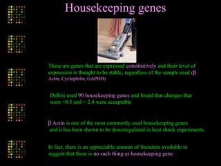 Housekeeping genes
These are genes that are expressed constitutively and their level of
expression is thought to be stable, regardless of the sample used (β
Actin, Cyclophilin, GAPDH)
DeRisi used 90 housekeeping genes and found that changes that
were <0.5 and > 2.4 were acceptable
β Actin is one of the most commonly used housekeeping genes
and it has been shown to be downregulated in heat shock experiments
In fact, there is an appreciable amount of literature available to
suggest that there is no such thing as housekeeping gene
 