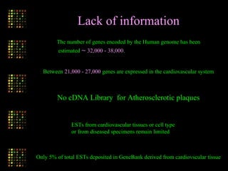 The number of genes encoded by the Human genome has been
estimated ∼ 32,000 - 38,000.
Between 21,000 - 27,000 genes are expressed in the cardiovascular system
Lack of information
No cDNA Library for Atherosclerotic plaques
Only 5% of total ESTs deposited in GeneBank derived from cardiovscular tissue
ESTs from cardiovascular tissues or cell type
or from diseased specimens remain limited
 