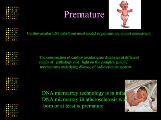 Cardiovascular EST data from most model organisms are almost nonexistent
The construction of cardiovascular gene databases at different
stages of pathalogy cast light on the complex genetic
mechanisms underlying disease of cadiovascular system
DNA microarray technology is in infancy
DNA microarray in atherosclerosis was not
born or at least is premature
Premature
 