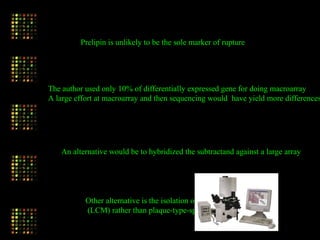 Prelipin is unlikely to be the sole marker of rupture
The author used only 10% of differentially expressed gene for doing macroarray
A large effort at macroarray and then sequencing would have yield more differences
An alternative would be to hybridized the subtractand against a large array
Other alternative is the isolation of cell type-specific genes
(LCM) rather than plaque-type-specific genes
 