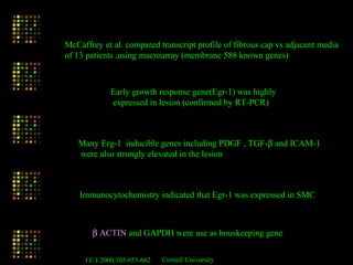 McCaffrey et al. compared transcript profile of fibrous cap vs adjacent media
of 13 patients ,using macroarray (membrane 588 known genes)
Early growth response gene(Egr-1) was highly
expressed in lesion (confirmed by RT-PCR)
Many Erg-1 inducible genes including PDGF , TGF-β and ICAM-1
were also strongly elevated in the lesion
Immunocytochemistry indicated that Egr-1 was expressed in SMC
β ACTIN and GAPDH were use as houskeeping gene
J.C.I 2000,105:653-662 Cornell University
 