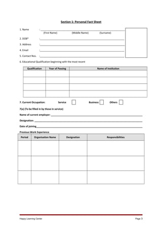 Section 1: Personal Fact Sheet
1. Name

: _______________________________________________________________
(First Name)
(Middle Name)
(Surname)

2. DOB*

:_______________________________________________________________

3. Address

:_______________________________________________________________

4. Email

:_______________________________________________________________

5. Contact Nos.

:_______________________________________________________________

6. Educational Qualification beginning with the most recent
Qualification

Year of Passing

7. Current Occupation:

Name of Institution

Service

Business

Others

7(a) (To be filled in by those in service)
Name of current employer: ____________________________________________________________________
Designation: ________________________________________________________________________________
Date of joining_______________________________________________________________________________
Previous Work Experience
Period

Organisation Name

Happy Learning Center

Designation

Responsibilities

Page 3

 
