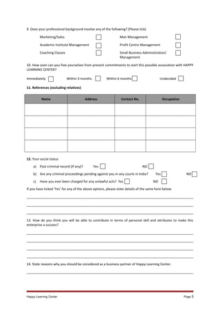 9. Does your professional background involve any of the following? (Please tick)
Marketing/Sales

Man Management

Academic Institute Management

Profit Centre Management

Coaching Classes

Small Business Administration/
Management

10. How soon can you free yourselves from present commitments to start this possible association with HAPPY
LEARNING CENTER?
Immediately

Within 3 months

Within 6 months

Undecided

11. References (excluding relatives)
Name

Address

Contact No.

Occupation

12. Your social status
a)

Past criminal record (If any)?

Yes

NO

b) Are any criminal proceedings pending against you in any courts in India?
c)

Have you ever been charged for any unlawful acts? Yes

Yes

NO

NO

If you have ticked ‘Yes’ for any of the above options, please state details of the same here below:
___________________________________________________________________________________________
___________________________________________________________________________________________
___________________________________________________________________________________________
13. How do you think you will be able to contribute in terms of personal skill and attributes to make this
enterprise a success?
___________________________________________________________________________________________
___________________________________________________________________________________________
___________________________________________________________________________________________
___________________________________________________________________________________________
14. State reasons why you should be considered as a business partner of Happy Learning Center.
___________________________________________________________________________________________

Happy Learning Center

Page 5

 
