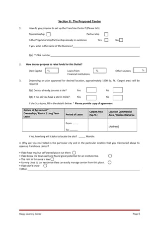 Section II : The Proposed Centre
1.

How do you propose to set up the Franchise Center? (Please tick)
Proprietorship

Partnership

Is the Proprietorship/Partnership already in existence

Yes

No

If yes, what is the name of the Business?___________________________________________________
1(a) IT-PAN number___________________________________________________________________
2.

How do you propose to raise funds for this Outlet?
Own Capital

3.

Loans from
Financial institutions

%

%

Other sources

%

Depending on plan approved for desired location, approximately 1500 Sq. Ft. (Carpet area) will be
required
3(a) Do you already possess a site?

Yes

No

3(b) If no, do you have a site in mind?

Yes

No

If the 3(a) is yes, fill in the details below. * Please provide copy of agreement
Nature of Agreement*
Ownership / Rental / Long Term
Lease

Period of Lease

Carpet Area
(Sq.Ft.)

Location Commercial
Area / Residential Area

From: ………
To: ………….

(Address)
If no, how long will it take to locate the site? _____ Months
4. Why are you interested in the particular city and in the particular location that you mentioned above to
open up franchisee center?
• I/We have my/our self owned place out there
• I/We know the town well and found great potential for an institute like.
• The rent in this area is low
• Its very close to our residence I/we can easily manage center from this place.
• I/We don’t know
•Other _____________________________________________________________________________________

Happy Learning Center

Page 6

 