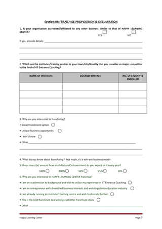 Section III: FRANCHISE PROPOSITION & DECLARATION
1. Is your organisation accredited/affiliated to any other business similar to that of HAPPY LEARNING
CENTER?
YES
NO
If yes, provide details: _________________________________________________________________________
___________________________________________________________________________________________
___________________________________________________________________________________________
___________________________________________________________________________________________
2. Which are the institutes/training centres in your town/city/locality that you consider as major competitor
in the field of IIT Entrance Coaching?
NAME OF INSTITUTE

COURSES OFFERED

NO. OF STUDENTS
ENROLLED

3. Why are you interested in franchising?
• Great Investment option
• Unique Business opportunity
• I don’t know
• Other _______________________________________________________________________________
___________________________________________________________________________________________
___________________________________________________________________________________________
4. What do you know about Franchising? Not much, it’s a win-win business model
5. If you invest (x) amount how much Return On Investment do you expect on it every year?
100%

200%

50%

25%

10%

6. Why are you interested in HAPPY LEARNING CENTER franchise?
• I am an academician by background and wish to utilize my experience in IIT Entrance Coaching.
• I am an entrepreneur with diversified business interests and wish to get into education industry.
• I am already running an institute/coaching centre and wish to diversify further.
• This is the best franchisee deal amongst all other franchisee deals
• Other ____________________________________________________________________________________

Happy Learning Center

Page 7

 