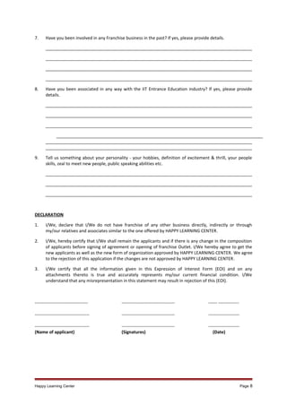 7.

Have you been involved in any Franchise business in the past? If yes, please provide details.
______________________________________________________________________________________
______________________________________________________________________________________
______________________________________________________________________________________
______________________________________________________________________________________

8.

Have you been associated in any way with the IIT Entrance Education industry? If yes, please provide
details.
______________________________________________________________________________________
______________________________________________________________________________________
______________________________________________________________________________________
______________________________________________________________________________________
______________________________________________________________________________________
______________________________________________________________________________________

9.

Tell us something about your personality - your hobbies, definition of excitement & thrill, your people
skills, zeal to meet new people, public speaking abilities etc.
______________________________________________________________________________________
______________________________________________________________________________________
______________________________________________________________________________________

DECLARATION
1.

I/We, declare that I/We do not have franchise of any other business directly, indirectly or through
my/our relatives and associates similar to the one offered by HAPPY LEARNING CENTER.

2.

I/We, hereby certify that I/We shall remain the applicants and if there is any change in the composition
of applicants before signing of agreement or opening of franchise Outlet. I/We hereby agree to get the
new applicants as well as the new form of organization approved by HAPPY LEARNING CENTER. We agree
to the rejection of this application if the changes are not approved by HAPPY LEARNING CENTER.

3.

I/We certify that all the information given in this Expression of Interest Form (EOI) and on any
attachments thereto is true and accurately represents my/our current financial condition. I/We
understand that any misrepresentation in this statement may result in rejection of this (EOI).

------------------------------------

------------------------------------

------ --------------

-------------------------------------

------------------------------------

---------------------

------------------------------------(Name of applicant)

-----------------------------------(Signatures)

--------------------(Date)

Happy Learning Center

Page 8

 
