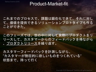 これまでのプロセスで、課題は顕在化できて、それに対し
て、価値を提供できるソリューションプロトタイプも作る
ことができた。
このフェーズでは、世の中に対して実際にプロダクトをリ
リースして、カスタマーからのフィードバックを得ながら
、プロダクトリリースを繰り返す。
カスタマーフィードバックを計測しながら、
”カスタマーが熱狂的に欲しいものをつくれている”
状態まで、持って行く
Product-Market-fit
Copyright 2018 Masayuki Tadokoro All rights reserved
Startup Science 2018
 