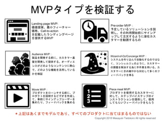 MVPタイプを検証する
Landing page MVP:
価値提案、最小フィーチャー
価格、Call-to-action
を記載したランディングページ
を提供するMVP
Pre-order MVP：
予定しているソリューションを説
明し、その利用開始前にサインア
ップして注文するように潜在カス
タマーを勧誘するもの
Audience MVP：
製品を開発する前に、カスタマー基
盤を開発して提供する。オーディエ
ンスがどのようなコンテンツに熱心
で、どのような機能を活用している
かを検証
Wizard-of-Oz/Concierge MVP：
システムを作り込んで自動化するのではな
く、コンシェルジュのように、カスタマー
の課題を解決する為に手作業を用いる。カ
スタマーにきめ細やかな対応して多くのフ
ィードバックを得る
Piece meal MVP:
プロダクトを使用するカスタマーに
対して、ステップバイステップのイ
ンストラクションを提供して、使用
してもらいフィードバックをもらう
Movie MVP：
プロダクトをローンチする前に、プ
ロダクトを説明するビデオを作成し
て、事前にサインアップユーザーを
集めたり、フィードバックを集める
＊上記はあくまでモデルであり、すべてのプロダクトに当てはまるものではない
Copyright 2018 Masayuki Tadokoro All rights reserved
 