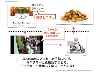 Doordashはプロセスを手動でやり、
カスタマーと直接話すことで、
デリバリーの仕組みを学ぶことができた
Copyright 2018 Masayuki Tadokoro All rights reserved
値段をつける
Salesを
通じた厳しい
Feedback
Startup Science 2018
 