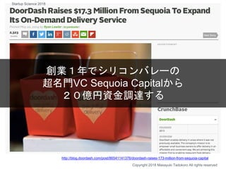創業１年でシリコンバレーの
超名門VC Sequoia Capitalから
２０億円資金調達する
Copyright 2018 Masayuki Tadokoro All rights reserved
http://blog.doordash.com/post/86541141376/doordash-raises-173-million-from-sequoia-capital
Startup Science 2018
 