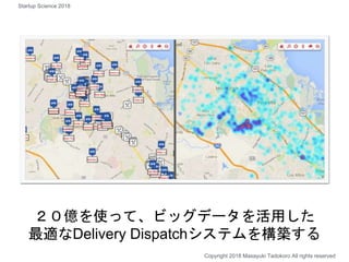 ２０億を使って、ビッグデータを活用した
最適なDelivery Dispatchシステムを構築する
Copyright 2018 Masayuki Tadokoro All rights reserved
Startup Science 2018
 