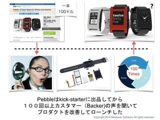 Pebbleはkick-starterに出品してから
１００回以上カスタマー（Backer)の声を聞いて
プロダクトを改善してローンチした
100
Times
❓
Copyright 2018 Masayuki Tadokoro All rights reserved
 