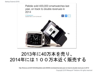 2013年に40万本を売り、
2014年には１００万本近く販売する
Copyright 2018 Masayuki Tadokoro All rights reserved
http://fortune.com/2014/03/20/pebble-sold-400000-smartwatches-last-year-on-track-to-double-revenues-in-2014/
Startup Science 2018
 