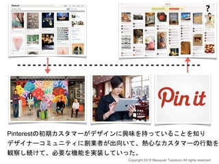Pinterestの初期カスタマーがデザインに興味を持っていることを知り
デザイナーコミュニティに創業者が出向いて、熱心なカスタマーの行動を
観察し続けて、必要な機能を実装していった。
❓
Copyright 2018 Masayuki Tadokoro All rights reserved
 