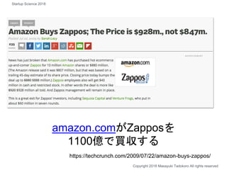 amazon.comがZapposを
1100億で買収する
Copyright 2018 Masayuki Tadokoro All rights reserved
https://techcrunch.com/2009/07/22/amazon-buys-zappos/
Startup Science 2018
 