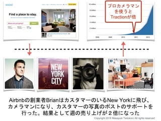 Airbnbの創業者BrianはカスタマーのいるNew Yorkに飛び、
カメラマンになり、カスタマーの写真のポストのサポートを
行った。結果として週の売り上げが２倍になった
Copyright 2018 Masayuki Tadokoro All rights reserved
プロカメラマン
を使うと
Tractionが倍
 