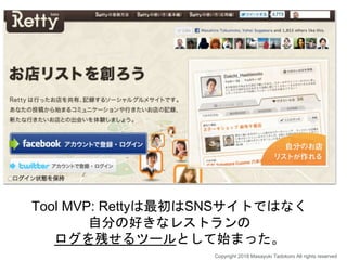 Tool MVP: Rettyは最初はSNSサイトではなく
自分の好きなレストランの
ログを残せるツールとして始まった。
Copyright 2018 Masayuki Tadokoro All rights reserved
 