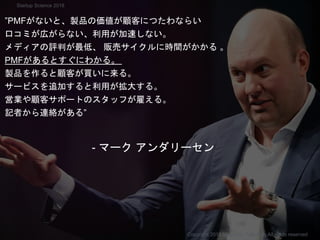 ”PMFがないと、製品の価値が顧客につたわならい
口コミが広がらない、利用が加速しない。
メディアの評判が最低、 販売サイクルに時間がかかる 。
PMFがあるとすぐにわかる。
製品を作ると顧客が買いに来る。
サービスを追加すると利用が拡大する。
営業や顧客サポートのスタッフが雇える。
記者から連絡がある”
- マーク アンダリーセン
Copyright 2018 Masayuki Tadokoro All rights reserved
Startup Science 2018
 