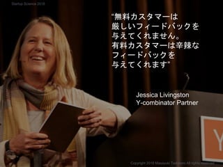 “無料カスタマーは
厳しいフィードバックを
与えてくれません。
有料カスタマーは辛辣な
フィードバックを
与えてくれます”
Jessica Livingston
Y-combinator Partner
Copyright 2018 Masayuki Tadokoro All rights reserved
Startup Science 2018
 