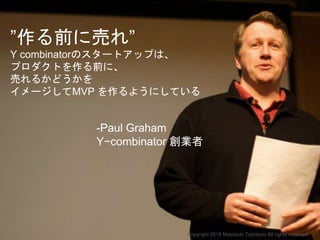 -Paul Graham
Y−combinator 創業者
Copyright 2018 Masayuki Tadokoro All rights reserved
”作る前に売れ”
Y combinatorのスタートアップは、
プロダクトを作る前に、
売れるかどうかを
イメージしてMVP を作るようにしている
 