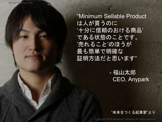 ”Minimum Sellable Product
は人が買うのに
’十分に信頼のおける商品’
である状態のことです。
’売れること’のほうが
最も簡単で明確な
証明方法だと思います”
- 福山太郎
CEO, Anypark
Copyright 2018 Masayuki Tadokoro All rights reserved
”未来をつくる起業家”より
Startup Science 2018
 