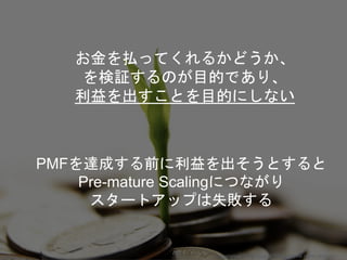 お金を払ってくれるかどうか、
を検証するのが目的であり、
利益を出すことを目的にしない
PMFを達成する前に利益を出そうとすると
Pre-mature Scalingにつながり
スタートアップは失敗する
Copyright 2018 Masayuki Tadokoro All rights reserved
 