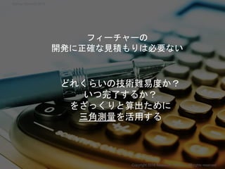 フィーチャーの
開発に正確な見積もりは必要ない
どれくらいの技術難易度か？
いつ完了するか？
をざっくりと算出ために
三角測量を活用する
Copyright 2018 Masayuki Tadokoro All rights reserved
Startup Science 2018
 