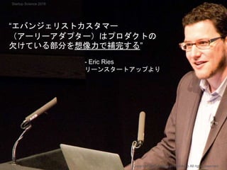 “エバンジェリストカスタマー
（アーリーアダプター）はプロダクトの
欠けている部分を想像力で補完する”
- Eric Ries
リーンスタートアップより
Copyright 2018 Masayuki Tadokoro All rights reserved
Startup Science 2018
 