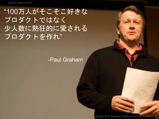 “100万人がそこそこ好きな
プロダクトではなく
少人数に熱狂的に愛される
プロダクトを作れ”
-Paul Graham
Copyright 2018 Masayuki Tadokoro All rights reserved
Startup Science 2018
 