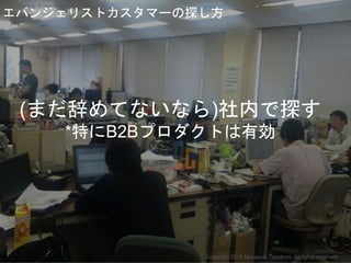 (まだ辞めてないなら)社内で探す
*特にB2Bプロダクトは有効
エバンジェリストカスタマーの探し方
Copyright 2018 Masayuki Tadokoro All rights reserved
Startup Science 2018
 