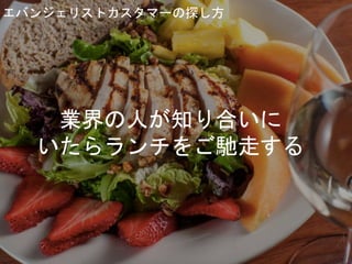 エバンジェリストカスタマーの探し方
業界の人が知り合いに
いたらランチをご馳走する
 