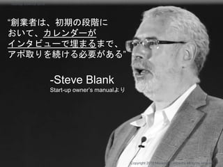 “創業者は、初期の段階に
おいて、カレンダーが
インタビューで埋まるまで、
アポ取りを続ける必要がある”
-Steve Blank
Start-up owner’s manualより
Copyright 2018 Masayuki Tadokoro All rights reserved
Startup Science 2018
 