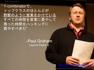 “ Y-combinatorで、
トップクラスのほとんどが
野獣のように営業をかけている
すべての時間を営業に費やして
残った時間をハッキングに
費やすべきだ”
-Paul Graham
Launch Padより
Copyright 2018 Masayuki Tadokoro All rights reserved
http://www.paulgraham.com
Startup Science 2018
 